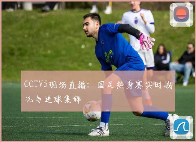 CCTV5现场直播：国足热身赛实时战况与进球集锦