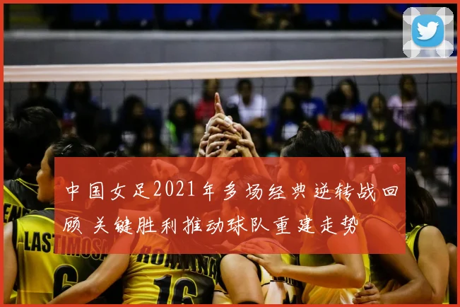 中国女足2021年多场经典逆转战回顾 关键胜利推动球队重建走势