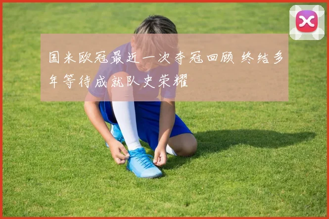 国米欧冠最近一次夺冠回顾 终结多年等待成就队史荣耀
