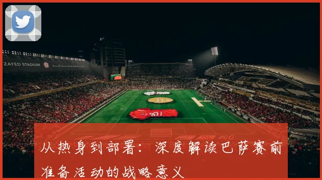从热身到部署：深度解读巴萨赛前准备活动的战略意义