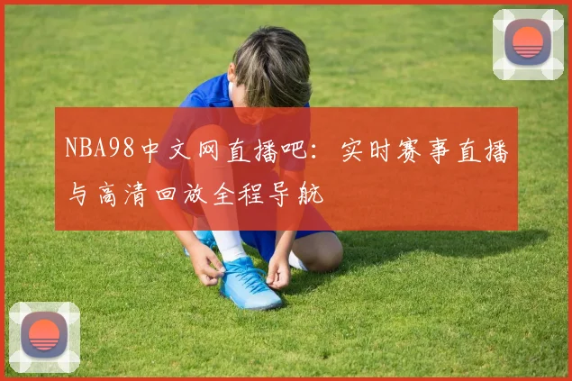 NBA98中文网直播吧:实时赛事直播与高清回放全程导航