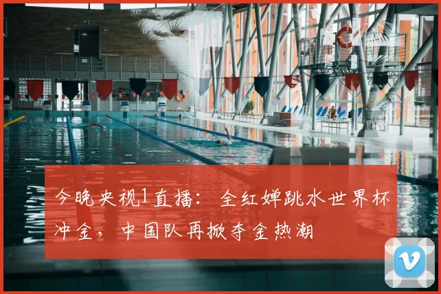 今晚央视1直播：全红婵跳水世界杯冲金，中国队再掀夺金热潮