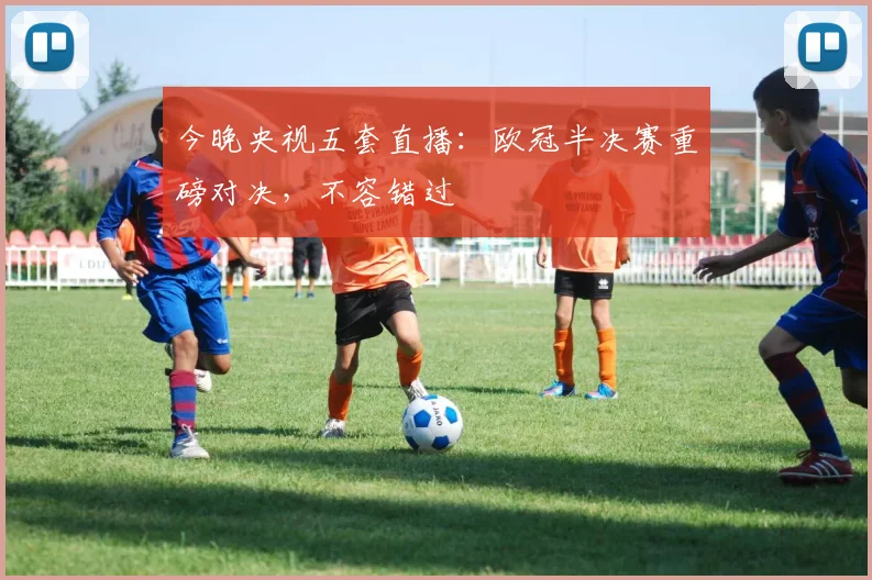 今晚央视五套直播：欧冠半决赛重磅对决，不容错过