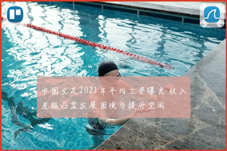 中国女足2021年平均工资曝光 收入差距凸显发展困境与提升空间