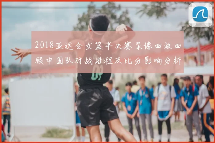 2018亚运会女篮半决赛录像回放回顾中国队对战进程及比分影响分析
