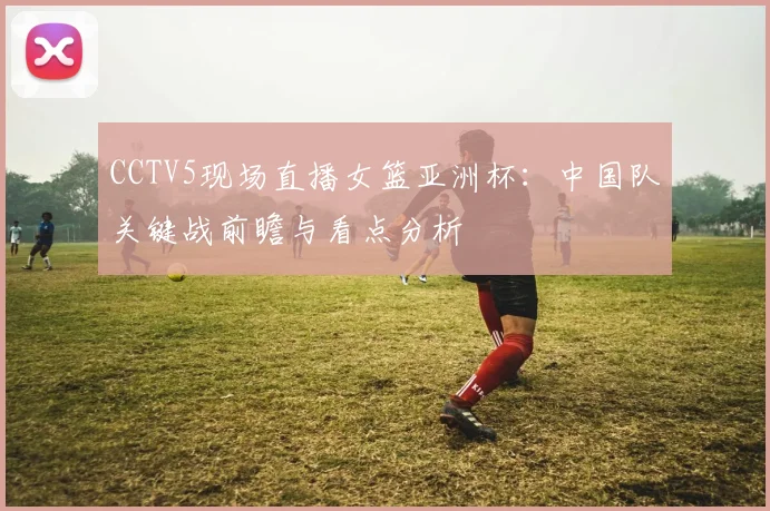 CCTV5现场直播女篮亚洲杯：中国队关键战前瞻与看点分析